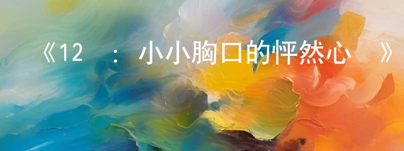 陳德兵發布《12歲：小小胸口的怦然心動》詳情介紹_12歲：小小胸口的怦然心動已完結在線觀看_12歲：小小胸口的怦然心動迅雷下載_日漫